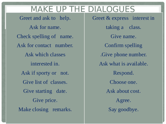 Make up the dialogues Greet and ask to help. Ask for name. Greet & express interest in taking a class. Check spelling of name. Give name. Ask for contact number. Confirm spelling Ask which classes .Give phone number. Ask what is available. interested in. Ask if sporty or not. Respond. Give list of classes. Choose one. Ask about cost. Give starting date. Agree. Give price. Make closing remarks. Say goodbye.