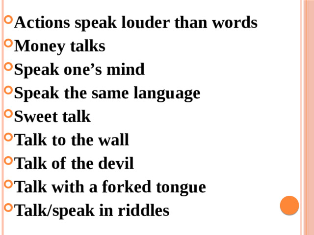 Actions speak louder than words Money talks Speak one’s mind Speak the same language Sweet talk Talk to the wall Talk of the devil Talk with a forked tongue Talk/speak in riddles