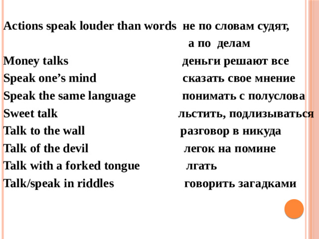 Actions speak louder than words не по словам судят,  а по делам Money talks деньги решают все Speak one’s mind сказать свое мнение Speak the same language понимать с полуслова Sweet talk льстить, подлизываться Talk to the wall разговор в никуда Talk of the devil легок на помине Talk with a forked tongue лгать Talk/speak in riddles говорить загадками