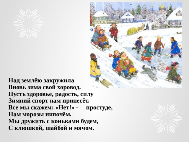 Над землёю закружила  Вновь зима свой хоровод.  Пусть здоровье, радость, силу  Зимний спорт нам принесёт.  Все мы скажем: «Нет!» - простуде,  Нам морозы нипочём.  Мы дружить с коньками будем,  С клюшкой, шайбой и мячом.