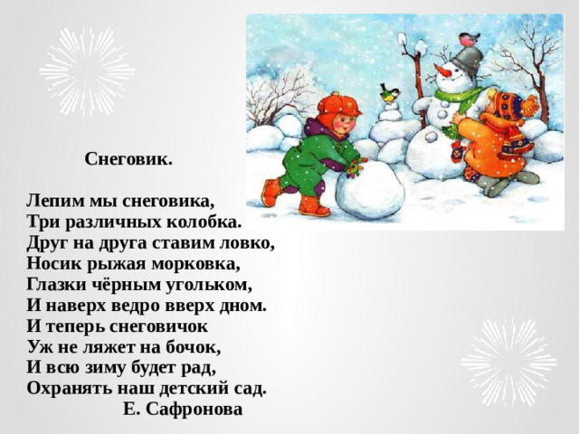 Снеговик.   Лепим мы снеговика,  Три различных колобка.  Друг на друга ставим ловко,  Носик рыжая морковка,  Глазки чёрным угольком,  И наверх ведро вверх дном.  И теперь снеговичок  Уж не ляжет на бочок,  И всю зиму будет рад,  Охранять наш детский сад.  Е. Сафронова