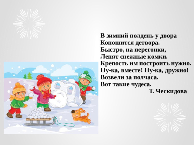 В зимний полдень у двора  Копошится детвора.  Быстро, на перегонки,  Лепят снежные комки.  Крепость им построить нужно.  Ну-ка, вместе! Ну-ка, дружно!  Возвели за полчаса.  Вот такие чудеса.  Т. Ческидова