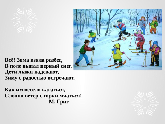 Всё! Зима взяла разбег,  В поле выпал первый снег.  Дети лыжи надевают,  Зиму с радостью встречают.   Как им весело кататься,  Словно ветер с горки мчаться!  М. Григ