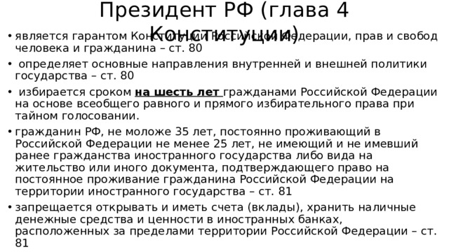 Президент РФ (глава 4 Конституции)   является гарантом Конституции Российской Федерации, прав и свобод человека и гражданина – ст. 80   определяет основные направления внутренней и внешней политики государства – ст. 80  избирается сроком на шесть лет гражданами Российской Федерации на основе всеобщего равного и прямого избирательного права при тайном голосовании. гражданин РФ, не моложе 35 лет, постоянно проживающий в Российской Федерации не менее 25 лет, не имеющий и не имевший ранее гражданства иностранного государства либо вида на жительство или иного документа, подтверждающего право на постоянное проживание гражданина Российской Федерации на территории иностранного государства – ст. 81 запрещается открывать и иметь счета (вклады), хранить наличные денежные средства и ценности в иностранных банках, расположенных за пределами территории Российской Федерации – ст. 81