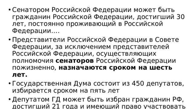 Сенатором Российской Федерации может быть гражданин Российской Федерации, достигший 30 лет, постоянно проживающий в Российской Федерации…. Представители Российской Федерации в Совете Федерации, за исключением представителей Российской Федерации, осуществляющих полномочия сенаторов Российской Федерации пожизненно, назначаются сроком на шесть лет. Государственная Дума состоит из 450 депутатов, избирается сроком на пять лет Депутатом ГД может быть избран гражданин РФ, достигший 21 года и имеющий право участвовать в выборах, постоянно проживающий в РФ……