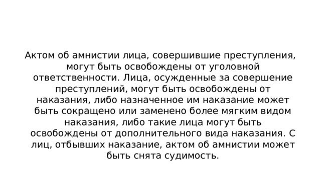 Актом об амнистии лица, совершившие преступления, могут быть освобождены от уголовной ответственности. Лица, осужденные за совершение преступлений, могут быть освобождены от наказания, либо назначенное им наказание может быть сокращено или заменено более мягким видом наказания, либо такие лица могут быть освобождены от дополнительного вида наказания. С лиц, отбывших наказание, актом об амнистии может быть снята судимость.