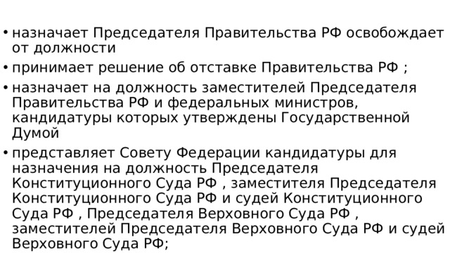 назначает Председателя Правительства РФ освобождает от должности принимает решение об отставке Правительства РФ ; назначает на должность заместителей Председателя Правительства РФ и федеральных министров, кандидатуры которых утверждены Государственной Думой представляет Совету Федерации кандидатуры для назначения на должность Председателя Конституционного Суда РФ , заместителя Председателя Конституционного Суда РФ и судей Конституционного Суда РФ , Председателя Верховного Суда РФ , заместителей Председателя Верховного Суда РФ и судей Верховного Суда РФ; назначает и освобождает представителей Российской Федерации в Совете Федерации