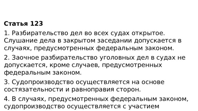 Статья 123 1. Разбирательство дел во всех судах открытое. Слушание дела в закрытом заседании допускается в случаях, предусмотренных федеральным законом. 2. Заочное разбирательство уголовных дел в судах не допускается, кроме случаев, предусмотренных федеральным законом. 3. Судопроизводство осуществляется на основе состязательности и равноправия сторон. 4. В случаях, предусмотренных федеральным законом, судопроизводство осуществляется с участием присяжных заседателей