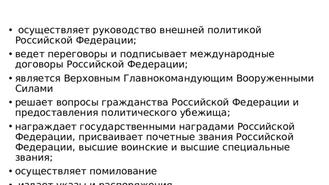 осуществляет руководство внешней политикой Российской Федерации; ведет переговоры и подписывает международные договоры Российской Федерации; является Верховным Главнокомандующим Вооруженными Силами решает вопросы гражданства Российской Федерации и предоставления политического убежища; награждает государственными наградами Российской Федерации, присваивает почетные звания Российской Федерации, высшие воинские и высшие специальные звания; осуществляет помилование  издает указы и распоряжения обладает неприкосновенностью (ст.93- самостоятельно)