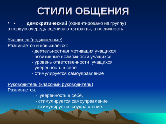 СТИЛИ ОБЩЕНИЯ •         демократический (ориентировано на группу) в первую очередь оцениваются факты, а не личность Учащиеся (подчиненные ) Развивается и повышается:  - деятельностная мотивация учащихся  - позитивные возможности учащихся  - уровень ответственности учащихся  - уверенность в себе  - стимулируется самоуправление Руководитель (классный руководитель) Развивается:  - уверенность в себе,  - стимулируется самоуправление  - стимулируется соуправление.