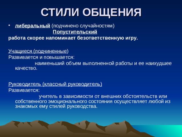 СТИЛИ ОБЩЕНИЯ либеральный (подчинено случайностям)  Попустительский работа скорее напоминает безответственную игру.   Учащиеся (подчиненные ) Развивается и повышается:  наименьший объем выполненной работы и ее наихудшее качество.    Руководитель (классный руководитель) Развивается:  учитель в зависимости от внешних обстоятельств или собственного эмоционального состояния осуществляет любой из знакомых ему стилей руководства.