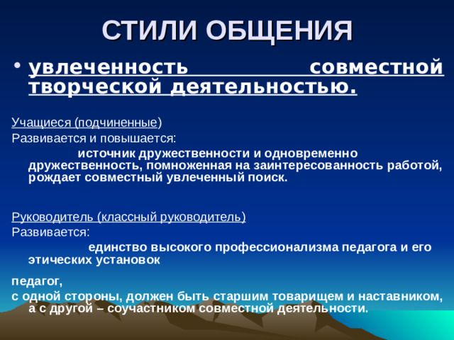 СТИЛИ ОБЩЕНИЯ увлеченность совместной творческой деятельностью.  Учащиеся (подчиненные ) Развивается и повышается:  источник дружественности и одновременно дружественность, помноженная на заинтересованность работой, рождает совместный увлеченный поиск.     Руководитель (классный руководитель) Развивается:  единство высокого профессионализма педагога и его этических установок  педагог, с одной стороны, должен быть старшим товарищем и наставником, а с другой – соучастником совместной деятельности.