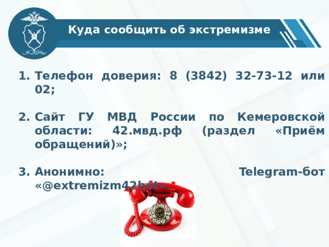 Куда сообщить об экстремизме Телефон доверия: 8 (3842) 32-73-12 или 02;  Сайт ГУ МВД России по Кемеровской области: 42.мвд.рф (раздел «Приём обращений)»;