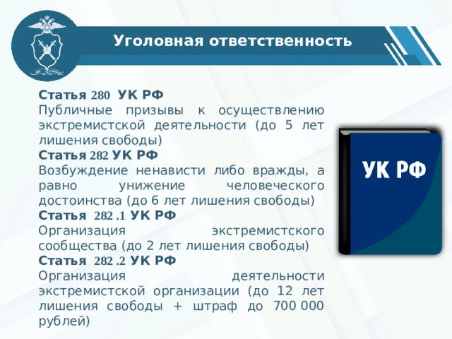 Уголовная ответственность Статья 280 УК РФ Публичные призывы к осуществлению экстремистской деятельности (до 5 лет лишения свободы) Статья 282 УК РФ Возбуждение ненависти либо вражды, а равно унижение человеческого достоинства (до 6 лет лишения свободы) Статья 282 .1 УК РФ Организация экстремистского сообщества (до 2 лет лишения свободы) Статья 282 .2 УК РФ Организация деятельности экстремистской организации (до 12 лет лишения свободы + штраф до 700 000 рублей )