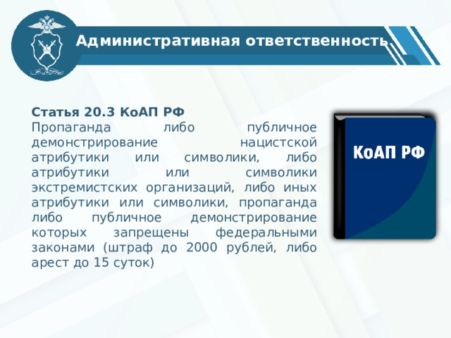 Административная ответственность Статья 20.3 КоАП РФ Пропаганда либо публичное демонстрирование нацистской атрибутики или символики, либо атрибутики или символики экстремистских организаций, либо иных атрибутики или символики, пропаганда либо публичное демонстрирование которых запрещены федеральными законами (штраф до 2000 рублей, либо арест до 15 суток)