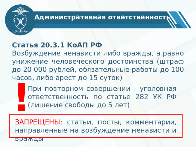 Административная ответственность Статья 20.3.1 КоАП РФ Возбуждение ненависти либо вражды, а равно унижение человеческого достоинства (штраф до 20 000 рублей, обязательные работы до 100 часов, либо арест до 15 суток) ! При повторном совершении – уголовная ответственность по статье 282 УК РФ (лишение свободы до 5 лет) ЗАПРЕЩЕНЫ : статьи, посты, комментарии, направленные на возбуждение ненависти и вражды