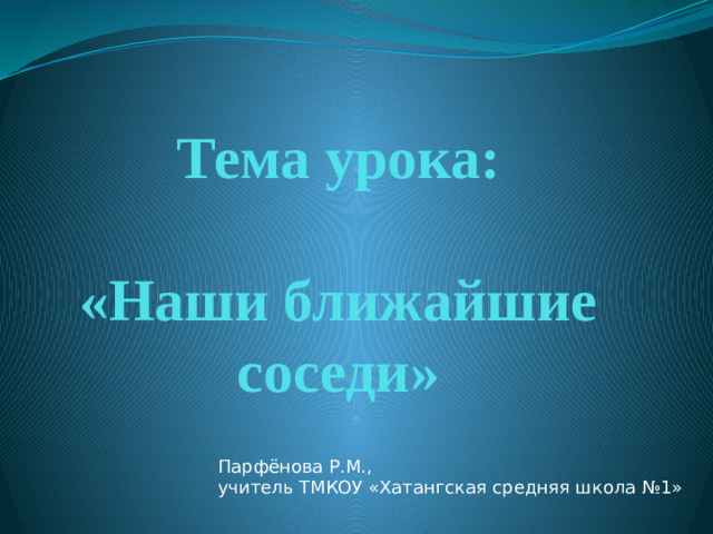 Тема урока:   «Наши ближайшие соседи» Парфёнова Р.М., учитель ТМКОУ «Хатангская средняя школа №1»