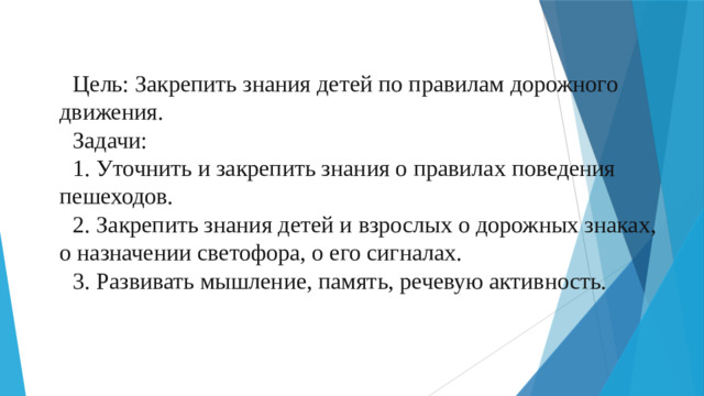 Цель: Закрепить знания детей по правилам дорожного движения. Задачи: 1. Уточнить и закрепить знания о правилах поведения пешеходов. 2. Закрепить знания детей и взрослых о дорожных знаках, о назначении светофора, о его сигналах. 3. Развивать мышление, память, речевую активность.