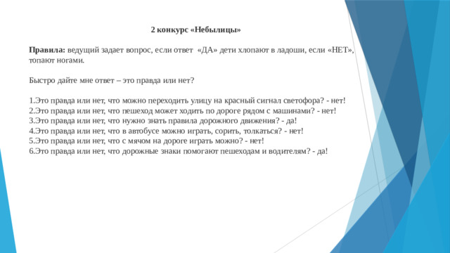 2 конкурс «Небылицы»  Правила: ведущий задает вопрос, если ответ «ДА» дети хлопают в ладоши, если «НЕТ», топают ногами. Быстро дайте мне ответ – это правда или нет? 1.Это правда или нет, что можно переходить улицу на красный сигнал светофора? - нет!  2.Это правда или нет, что пешеход может ходить по дороге рядом с машинами? - нет!  3.Это правда или нет, что нужно знать правила дорожного движения? - да!  4.Это правда или нет, что в автобусе можно играть, сорить, толкаться? - нет!  5.Это правда или нет, что с мячом на дороге играть можно? - нет!  6.Это правда или нет, что дорожные знаки помогают пешеходам и водителям? - да!