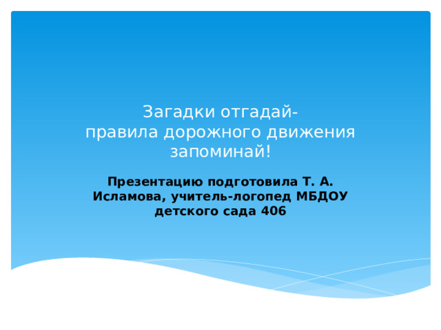 Загадки отгадай-  правила дорожного движения запоминай! Презентацию подготовила Т. А. Исламова, учитель-логопед МБДОУ детского сада 406