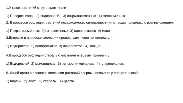 1.У каких растений отсутствуют ткани   1) Папоротников 2) водорослей 3) покрытосеменных 4) голосеменных 2. В процессе эволюции растений независимость оплодотворения от воды появилась с возникновением:   1) Покрытосеменных 2) голосеменных 3) папоротников 4) мхов 3.Впервые в процессе эволюции проводящие ткани появились у:   1) Водорослей 2) папоротников 3) псилофитов 4) хвощей 4.В процессе эволюции стебель с листьями впервые появился у   1) Водорослей 2) моховидных 3) папоротниковидных 4) плауновидных 5. Какой орган в процессе эволюции растений впервые появился у папоротников?   1) Корень 2) лист 3) стебель 4) цветок