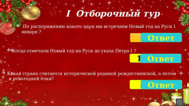 I Отборочный тур  По распоряжению какого царя мы встречаем Новый год на Руси 1 января ? Ответ Пётр I Когда отмечали Новый год на Руси до указа Петра I ? 1 Сентября Ответ Какая страна считается исторической родиной рождественской, а потом  и новогодней ёлки? Германия Ответ