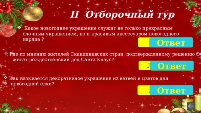 II Отборочный тур  Какое новогоднее украшение служит не только прекрасным ёлочным украшением, но и красивым аксессуаром новогоднего наряда ? Мишура Ответ Где по мнению жителей Скандинавских стран, подтвержденному решению ООН  живет рождественский дед Санта Клаус? Ответ Лапландия Как называется декоративное украшение из ветвей и цветов для  новогодней ёлки? Гирлянда Ответ