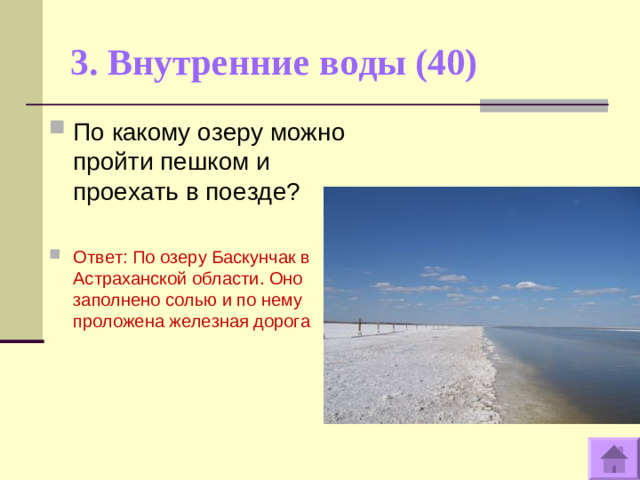 3. Внутренние воды (40)   По какому озеру можно пройти пешком и проехать в поезде?  Ответ: По озеру Баскунчак в Астраханской области. Оно заполнено солью и по нему проложена железная дорога