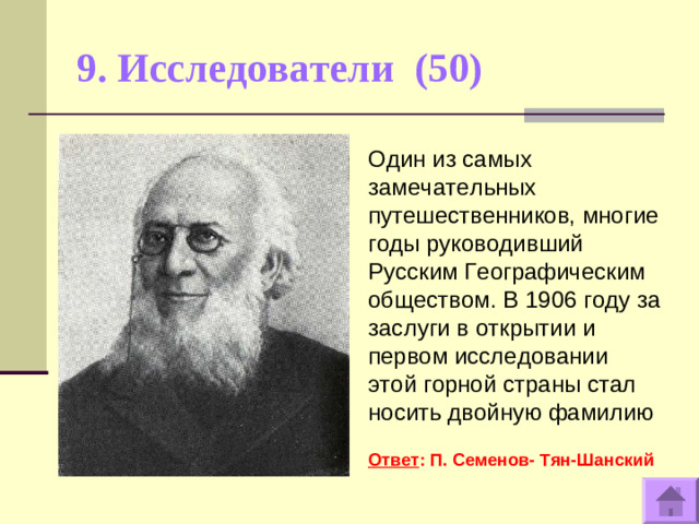 9. Исследователи (50)   Один из самых замечательных путешественников, многие годы руководивший Русским Географическим обществом. В 1906 году за заслуги в открытии и первом исследовании этой горной страны стал носить двойную фамилию  Ответ : П. Семенов- Тян-Шанский