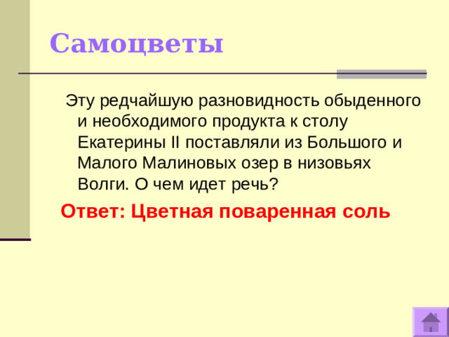 Самоцветы   Эту редчайшую разновидность обыденного и необходимого продукта к столу Екатерины II поставляли из Большого и Малого Малиновых озер в низовьях Волги. О чем идет речь? Ответ: Цветная поваренная соль