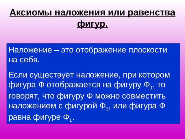 Аксиомы наложения или равенства фигур. Наложение – это отображение плоскости на себя. Если существует наложение, при котором фигура Ф отображается на фигуру Ф 1 , то говорят, что фигуру Ф можно совместить наложением с фигурой Ф 1 , или фигура Ф равна фигуре Ф 1 .