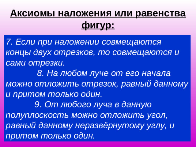 Аксиомы наложения или равенства фигур: 7. Если при наложении совмещаются концы двух отрезков, то совмещаются и сами отрезки. 8. На любом луче от его начала можно отложить отрезок, равный данному и притом только один. 9. От любого луча в данную полуплоскость можно отложить угол, равный данному неразвёрнутому углу, и притом только один.