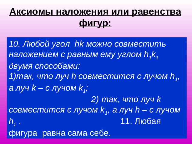 Аксиомы наложения или равенства фигур: 10. Любой угол hk можно совместить наложением с равным ему углом h 1 k 1 двумя способами:  1)так, что луч h совместится с лучом h 1 , а луч k – с лучом k 1 ; 2) так, что луч k совместится с лучом k 1 , а луч h – с  лучом h 1  .  11 . Любая фигура равна сама себе.