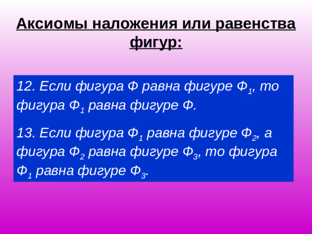 Аксиомы наложения или равенства фигур: 12. Если фигура Ф равна фигуре Ф 1 , то фигура Ф 1 равна фигуре Ф. 13. Если фигура Ф 1 равна фигуре Ф 2 , а фигура Ф 2 равна фигуре Ф 3 , то фигура Ф 1 равна фигуре Ф 3 .