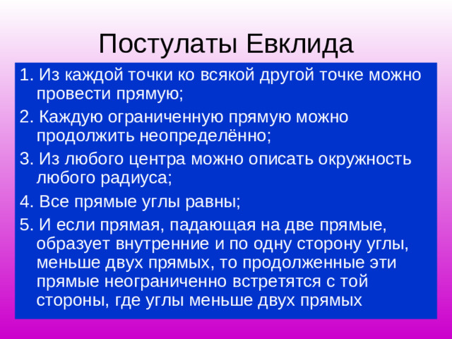 Постулаты Евклида 1. Из каждой точки ко всякой другой точке можно провести прямую; 2. Каждую ограниченную прямую можно продолжить неопределённо; 3. Из любого центра можно описать окружность любого радиуса; 4. Все прямые углы равны; 5. И если прямая, падающая на две прямые, образует внутренние и по одну сторону углы, меньше двух прямых, то продолженные эти прямые неограниченно встретятся с той стороны, где углы меньше двух прямых