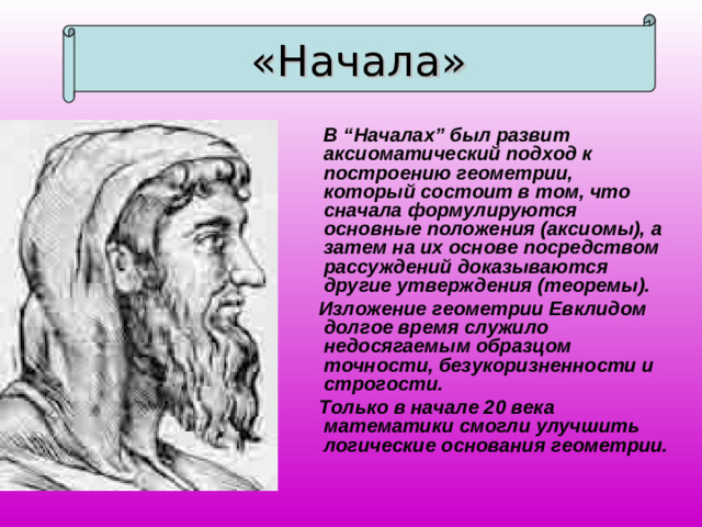 «Начала»  В “Началах” был развит аксиоматический подход к построению геометрии, который состоит в том, что сначала формулируются основные положения (аксиомы), а затем на их основе посредством рассуждений доказываются другие утверждения (теоремы).  Изложение геометрии Евклидом долгое время служило недосягаемым образцом точности, безукоризненности и строгости.  Только в начале 20 века математики смогли улучшить логические основания геометрии.