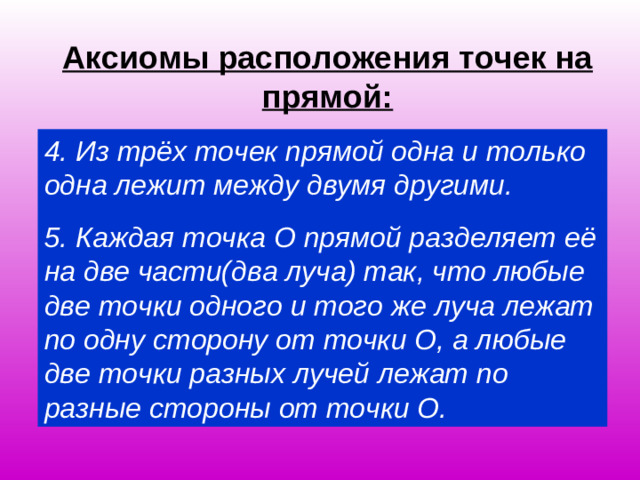 Аксиомы расположения точек на прямой: 4. Из трёх точек прямой одна и только одна лежит между двумя другими. 5. Каждая точка О прямой разделяет её на две части(два луча) так, что любые две точки одного и того же луча лежат по одну сторону от точки О, а любые две точки разных лучей лежат по разные стороны от точки О.