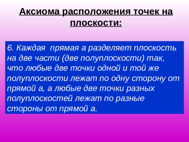 Аксиома расположения точек на плоскости: 6. Каждая прямая а разделяет плоскость на две части (две полуплоскости) так, что любые две точки одной и той же полуплоскости лежат по одну сторону от прямой а, а любые две точки разных полуплоскостей лежат по разные стороны от прямой а.