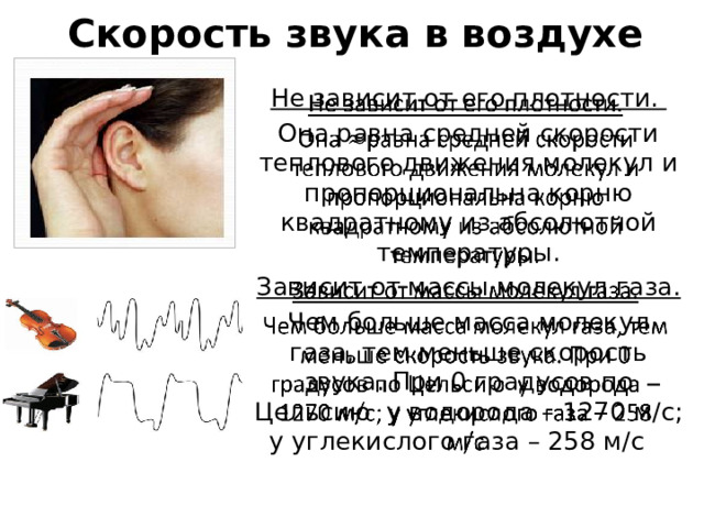 Скорость звука в воздухе Не зависит от его плотности.   Она равна средней скорости теплового движения молекул и пропорциональна корню квадратному из абсолютной температуры. Зависит от массы молекул газа. Чем больше масса молекул газа, тем меньше скорость звука. При 0 градусов по Цельсию у водорода – 1270 м/с; у углекислого газа – 258 м/с