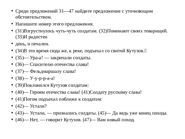 Среди предложений 31—47 найдите предложение с уточняющим обстоятельством. Напишите номер этого предложения. (31)Взгрустнулось чуть-чуть солдатам. (32)Поминают своих товарищей. (33)И радостен день, и печален. (34)В это время сюда же, к реке, подъехал со свитой Кутузов.􀀀 (35)— Ура-а! — закричали солдаты. (36)— Спасителю отечества слава! (37)— Фельдмаршалу слава! (38)— У-у-р-р-а-а! (39)Поклонился Кутузов солдатам: (40)— Героям отечества слава! (41)Солдату русскому слава! (41)Потом подъехал поближе к солдатам: (42)— Устали? (43)— Устали, — признались солдаты. (45)— Да ведь уже конец похода. (46)— Нет, — говорит Кутузов. (47)— Вам новый поход.