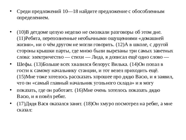 Среди предложений 10—18 найдите предложение с обособленным определением. (10)В детдоме целую неделю не смолкали разговоры об этом дне. (11)Ребята, переполненные необычными ощущениями «домашней жизни», ни о чём другом не могли говорить. (12)А в школе, с другой стороны крышки парты, где мною были вырезаны три самых заветных слова: электричество — стихи — Лида, я дописал ещё одно слово — Шефы. (13)Больше всех хвалился белорус Вилька. (14)Он попал в гости к самому начальнику станции, и тот велел приходить ещё. (15)Мне тоже хотелось рассказать хорошее про дядю Васю, и я заявил, что он «самый главный начальник угольного склада» и я могу показать, где он работает. (16)Мне очень хотелось показать дядю Васю, и я повёл ребят. (17)Дядя Вася оказался занят. (18)Он хмуро посмотрел на ребят, а мне сказал: