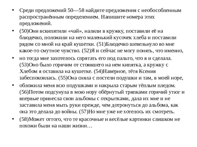 Среди предложений 50—58 найдите предложения с необособленным распространённым определением. Напишите номера этих предложений. (50)Они вскипятили «чай», налили в кружку, поставили её на блюдечко, положили на него маленький кусочек хлеба и поставили рядом со мной на край кушетки. (51)Блюдечко шевельнуло во мне какое-то смутное чувство. (52)Я и сейчас не могу понять, что именно, но тогда мне захотелось спрятать его под пальто, что я и сделала. (53)Оно было горячим от стоявшего на нем кипятка, а кружку с Хлебом я оставила на кушетке. (54)Наверное, тётя Ксения забеспокоилась. (55)Она сняла с постели подушки и там, в моей норе, обложила меня всю подушками и накрыла старым тёплым пледом. (56)Потом подсунула в мою нору обёрнутый тряпками горячий утюг и впервые принесла свои альбомы с открытками, дала их мне и не заставила меня мыть руки прежде, чем дотронуться до альбома, как она это делала до войны. (57)Но мне уже не хотелось их смотреть. (58)Может оттого, что те красочные и весёлые картинки слишком не похожи были на наши жизни…