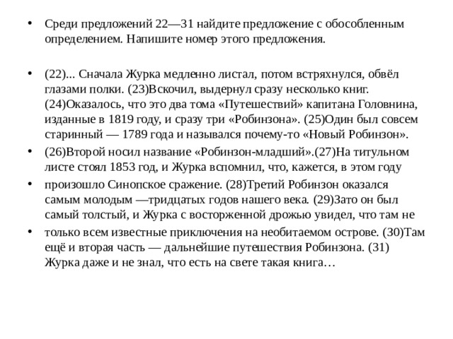 Среди предложений 22—31 найдите предложение с обособленным определением. Напишите номер этого предложения. (22)... Сначала Журка медленно листал, потом встряхнулся, обвёл глазами полки. (23)Вскочил, выдернул сразу несколько книг. (24)Оказалось, что это два тома «Путешествий» капитана Головнина, изданные в 1819 году, и сразу три «Робинзона». (25)Один был совсем старинный — 1789 года и назывался почему-то «Новый Робинзон». (26)Второй носил название «Робинзон-младший».(27)На титульном листе стоял 1853 год, и Журка вспомнил, что, кажется, в этом году произошло Синопское сражение. (28)Третий Робинзон оказался самым молодым —тридцатых годов нашего века. (29)Зато он был самый толстый, и Журка с восторженной дрожью увидел, что там не только всем известные приключения на необитаемом острове. (З0)Там ещё и вторая часть — дальнейшие путешествия Робинзона. (31) Журка даже и не знал, что есть на свете такая книга…