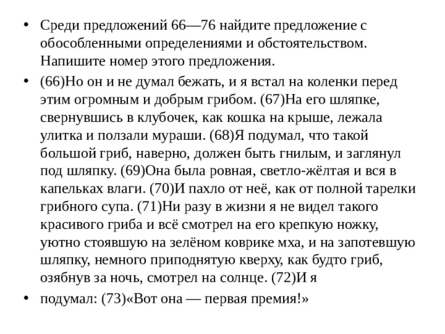 Среди предложений 66—76 найдите предложение с обособленными определениями и обстоятельством. Напишите номер этого предложения. (66)Но он и не думал бежать, и я встал на коленки перед этим огромным и добрым грибом. (67)На его шляпке, свернувшись в клубочек, как кошка на крыше, лежала улитка и ползали мураши. (68)Я подумал, что такой большой гриб, наверно, должен быть гнилым, и заглянул под шляпку. (69)Она была ровная, светло-жёлтая и вся в капельках влаги. (70)И пахло от неё, как от полной тарелки грибного супа. (71)Ни разу в жизни я не видел такого красивого гриба и всё смотрел на его крепкую ножку, уютно стоявшую на зелёном коврике мха, и на запотевшую шляпку, немного приподнятую кверху, как будто гриб, озябнув за ночь, смотрел на солнце. (72)И я подумал: (73)«Вот она — первая премия!»