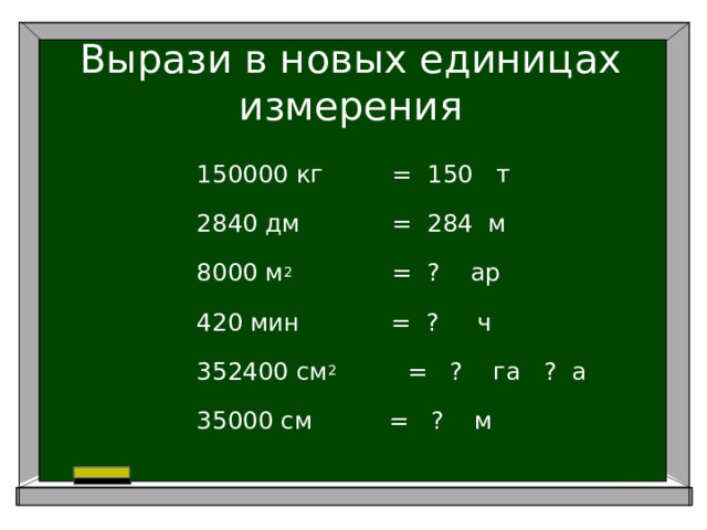 Вырази в новых единицах измерения 150000 кг = 150 т 2840 дм = 284 м 8000 м 2 = ? ар 420 мин = ? ч 352400 см 2     = ? га ? а 35000 см = ? м