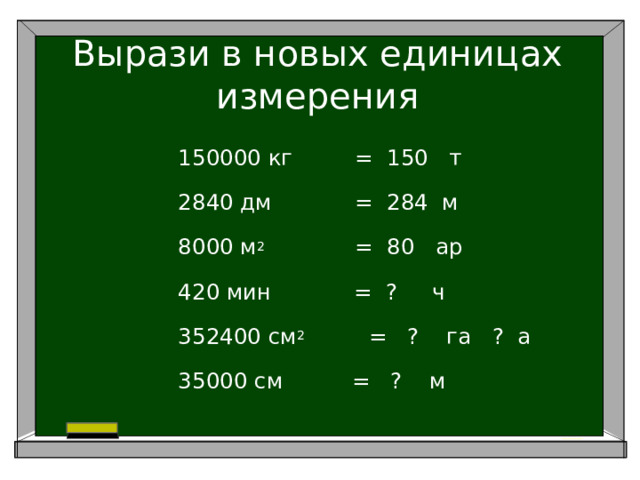 Вырази в новых единицах измерения 150000 кг = 150 т 2840 дм = 284 м 8000 м 2 = 80 ар 420 мин = ? ч 352400 см 2     = ? га ? а 35000 см = ? м