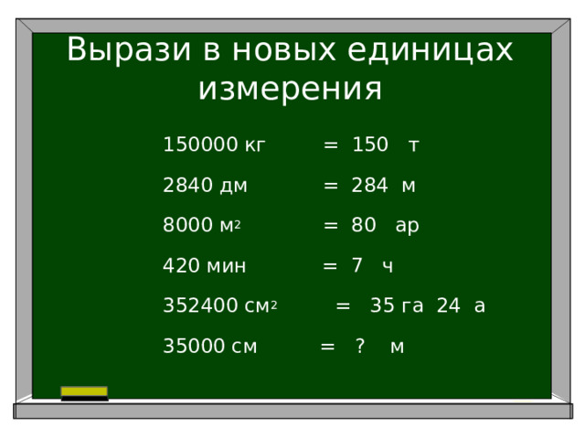 Вырази в новых единицах измерения 150000 кг = 150 т 2840 дм = 284 м 8000 м 2 = 80 ар 420 мин = 7 ч 352400 см 2     = 35 га 24 а 35000 см = ? м