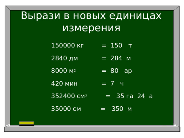 Вырази в новых единицах измерения 150000 кг = 150 т 2840 дм = 284 м 8000 м 2 = 80 ар 420 мин = 7 ч 352400 см 2     = 35 га 24 а 35000 см = 350 м