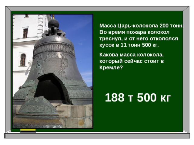 Масса Царь-колокола 200 тонн. Во время пожара колокол треснул, и от него откололся кусок в 11 тонн 500 кг. Какова масса колокола, который сейчас стоит в Кремле? 188 т 500 кг