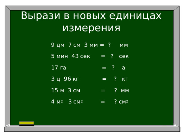 Вырази в новых единицах измерения 9 дм 7 см 3 мм = ? мм 5 мин 43 сек = ? сек 17 га = ? а 3 ц 96 кг = ? кг 15 м 3 см     = ? мм 4 м 2 3 см 2 = ? см 2